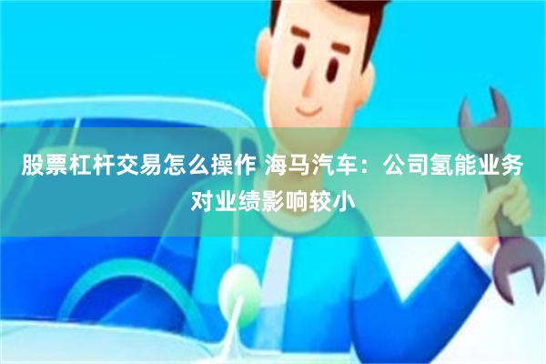 股票杠杆交易怎么操作 海马汽车：公司氢能业务对业绩影响较小