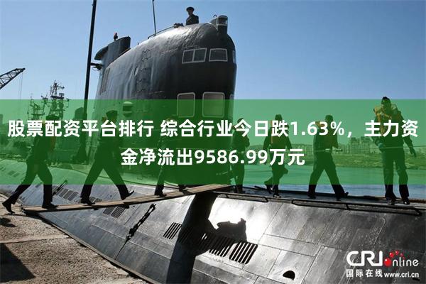股票配资平台排行 综合行业今日跌1.63%，主力资金净流出9586.99万元