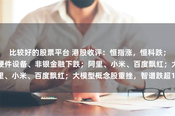 比较好的股票平台 港股收评：恒指涨，恒科跌；创新药走强；半导体、硬件设备、非银金融下跌；阿里、小米、百度飘红；大模型概念股重挫，智谱跌超13%