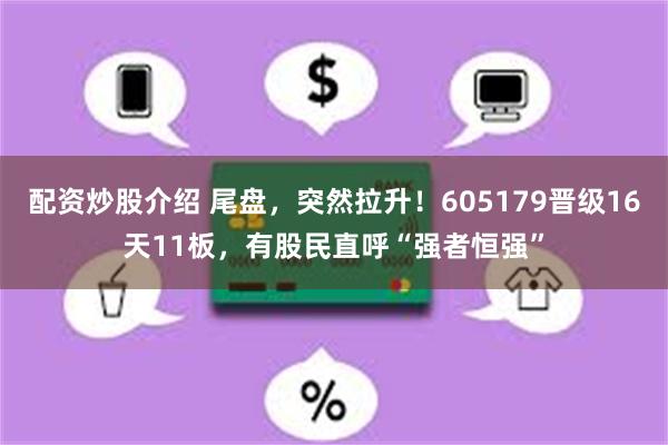 配资炒股介绍 尾盘，突然拉升！605179晋级16天11板，有股民直呼“强者恒强”
