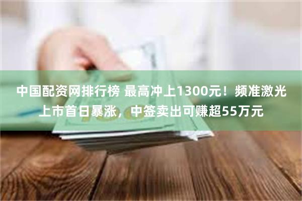 中国配资网排行榜 最高冲上1300元！频准激光上市首日暴涨，中签卖出可赚超55万元