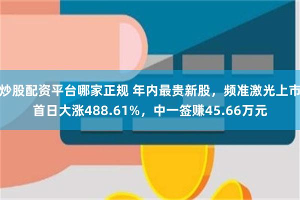 炒股配资平台哪家正规 年内最贵新股，频准激光上市首日大涨488.61%，中一签赚45.66万元