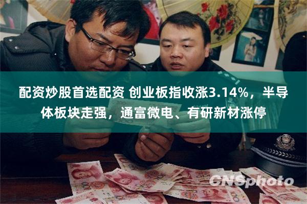 配资炒股首选配资 创业板指收涨3.14%，半导体板块走强，通富微电、有研新材涨停