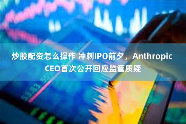 炒股配资怎么操作 冲刺IPO前夕，Anthropic CEO首次公开回应监管质疑