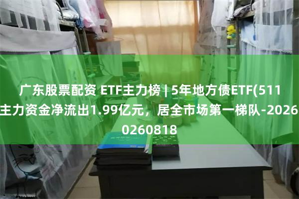 广东股票配资 ETF主力榜 | 5年地方债ETF(511060)主力资金净流出1.99亿元，居全市场第一梯队-20260818