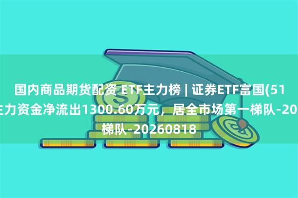 国内商品期货配资 ETF主力榜 | 证券ETF富国(515850)主力资金净流出1300.60万元，居全市场第一梯队-20260818