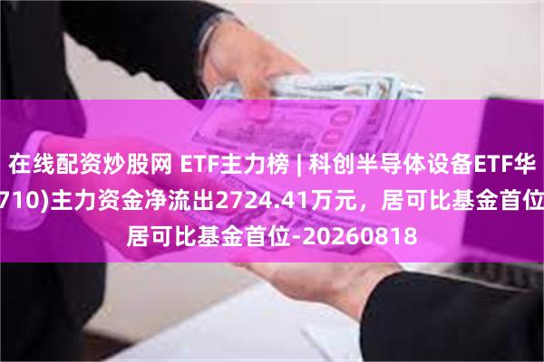 在线配资炒股网 ETF主力榜 | 科创半导体设备ETF华泰柏瑞(588710)主力资金净流出2724.41万元，居可比基金首位-20260818