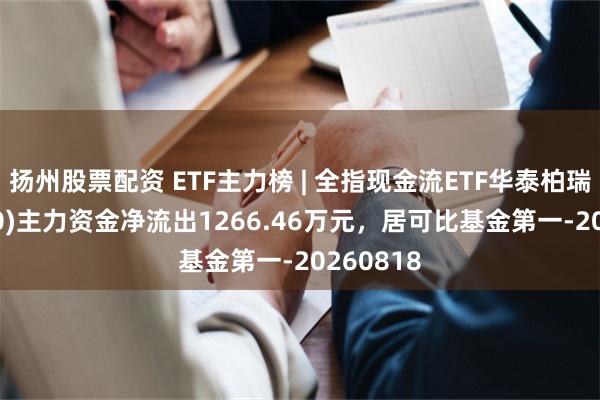 扬州股票配资 ETF主力榜 | 全指现金流ETF华泰柏瑞(563390)主力资金净流出1266.46万元，居可比基金第一-20260818