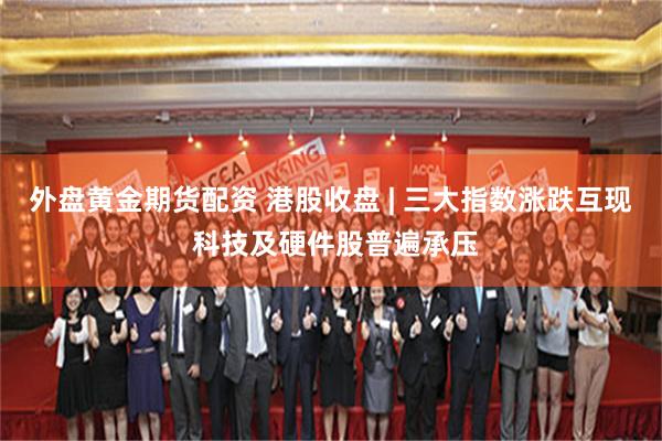 外盘黄金期货配资 港股收盘 | 三大指数涨跌互现 科技及硬件股普遍承压