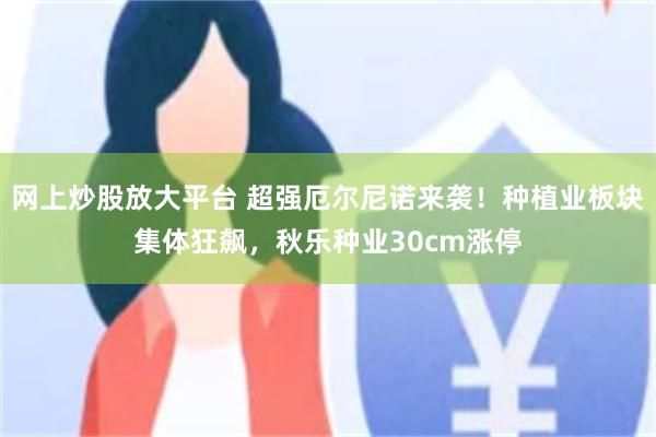 网上炒股放大平台 超强厄尔尼诺来袭！种植业板块集体狂飙，秋乐种业30cm涨停