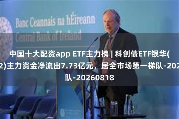 中国十大配资app ETF主力榜 | 科创债ETF银华(159112)主力资金净流出7.73亿元，居全市场第一梯队-20260818