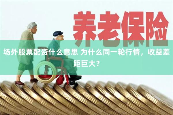 场外股票配资什么意思 为什么同一轮行情，收益差距巨大？