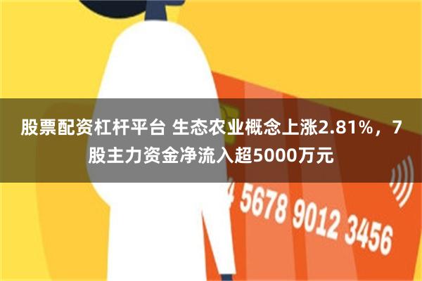 股票配资杠杆平台 生态农业概念上涨2.81%，7股主力资金净流入超5000万元