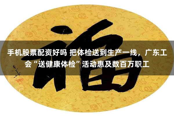 手机股票配资好吗 把体检送到生产一线，广东工会“送健康体检”活动惠及数百万职工