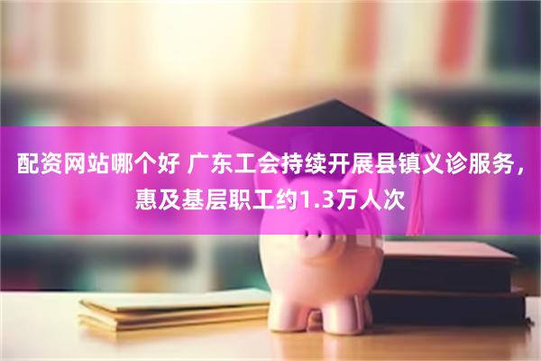 配资网站哪个好 广东工会持续开展县镇义诊服务，惠及基层职工约1.3万人次