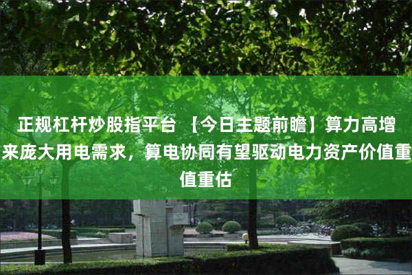 正规杠杆炒股指平台 【今日主题前瞻】算力高增带来庞大用电需求，算电协同有望驱动电力资产价值重估