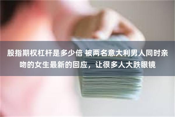 股指期权杠杆是多少倍 被两名意大利男人同时亲吻的女生最新的回应，让很多人大跌眼镜