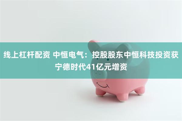 线上杠杆配资 中恒电气:控股股东中恒科技投资获宁德时代41亿元增资