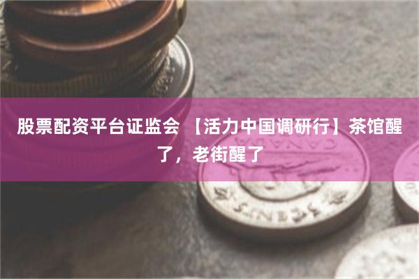 股票配资平台证监会 【活力中国调研行】茶馆醒了，老街醒了