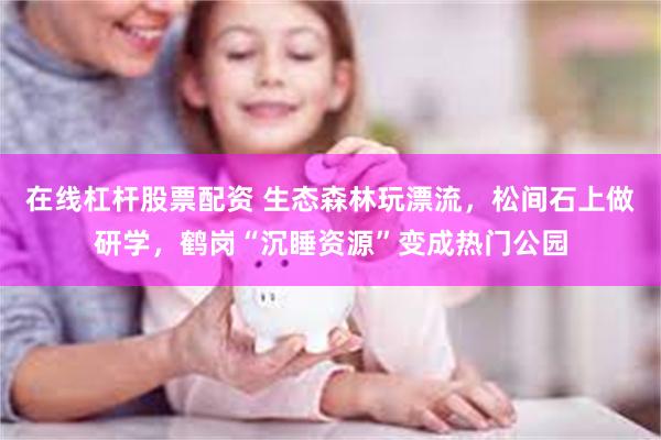 在线杠杆股票配资 生态森林玩漂流，松间石上做研学，鹤岗“沉睡资源”变成热门公园