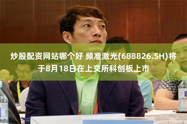 炒股配资网站哪个好 频准激光(688826.SH)将于8月18日在上交所科创板上市