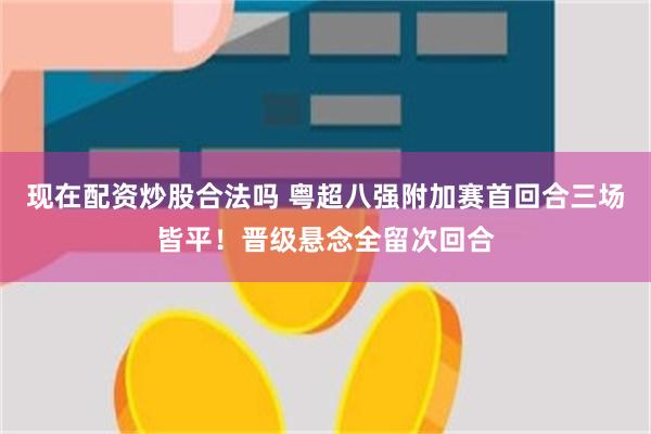 现在配资炒股合法吗 粤超八强附加赛首回合三场皆平！晋级悬念全留次回合