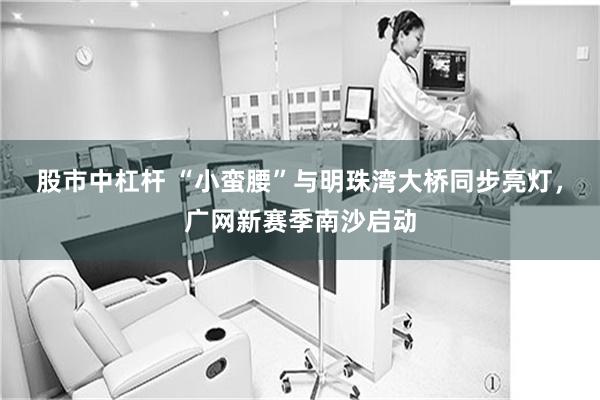 股市中杠杆 “小蛮腰”与明珠湾大桥同步亮灯，广网新赛季南沙启动