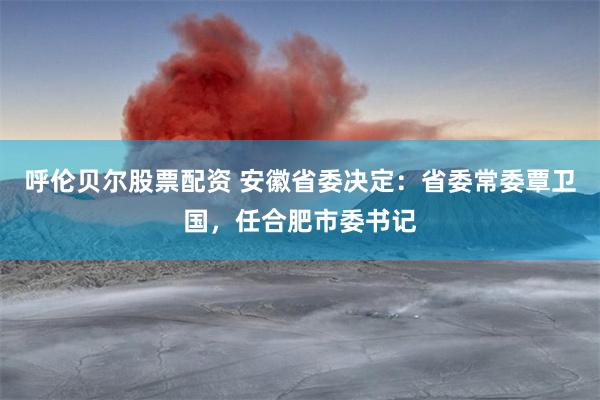呼伦贝尔股票配资 安徽省委决定：省委常委覃卫国，任合肥市委书记