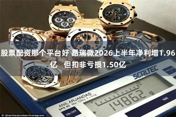 股票配资那个平台好 昂瑞微2026上半年净利增1.96亿   但扣非亏损1.50亿