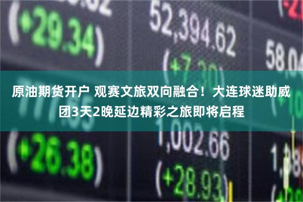 原油期货开户 观赛文旅双向融合！大连球迷助威团3天2晚延边精彩之旅即将启程