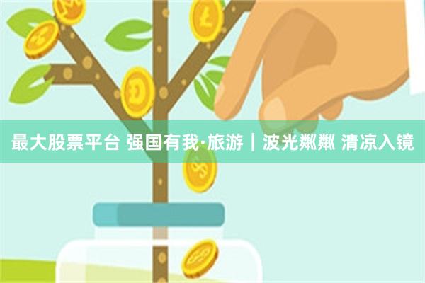 最大股票平台 强国有我·旅游｜波光粼粼 清凉入镜