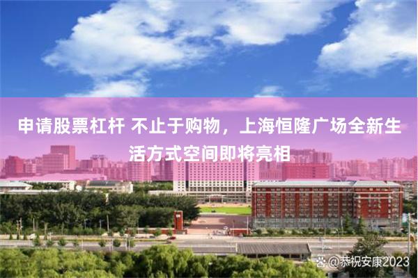 申请股票杠杆 不止于购物，上海恒隆广场全新生活方式空间即将亮相
