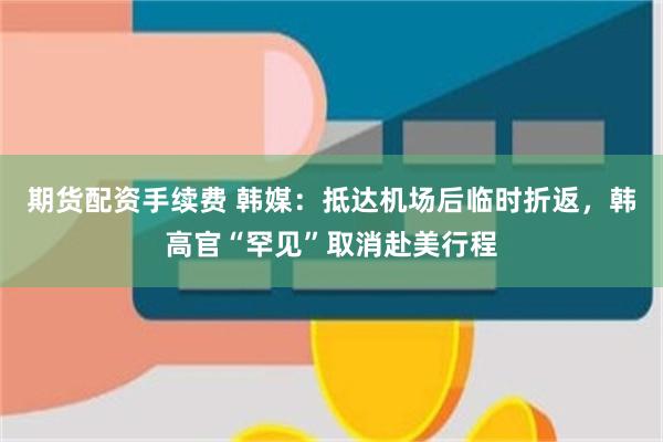 期货配资手续费 韩媒：抵达机场后临时折返，韩高官“罕见”取消赴美行程