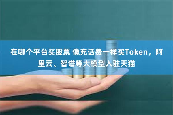 在哪个平台买股票 像充话费一样买Token，阿里云、智谱等大模型入驻天猫