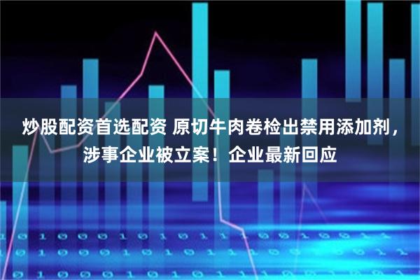 炒股配资首选配资 原切牛肉卷检出禁用添加剂，涉事企业被立案！企业最新回应