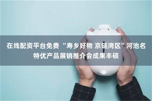 在线配资平台免费 “寿乡好物 京链湾区”河池名特优产品展销推介会成果丰硕