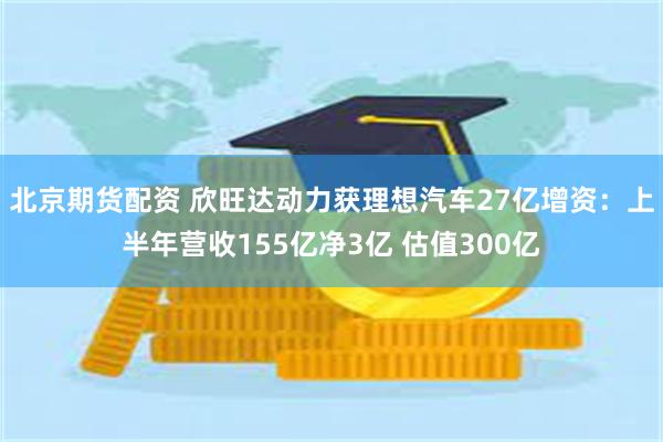 北京期货配资 欣旺达动力获理想汽车27亿增资：上半年营收155亿净3亿 估值300亿