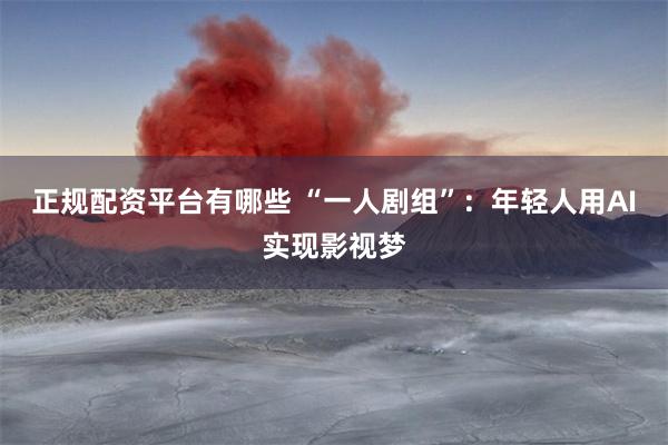 正规配资平台有哪些 “一人剧组”:年轻人用AI实现影视梦