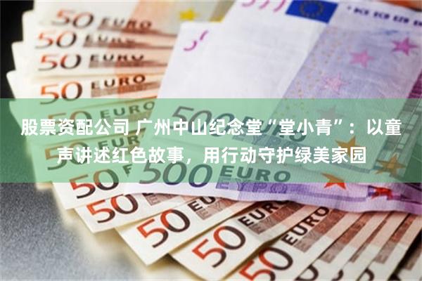 股票资配公司 广州中山纪念堂“堂小青”：以童声讲述红色故事，用行动守护绿美家园