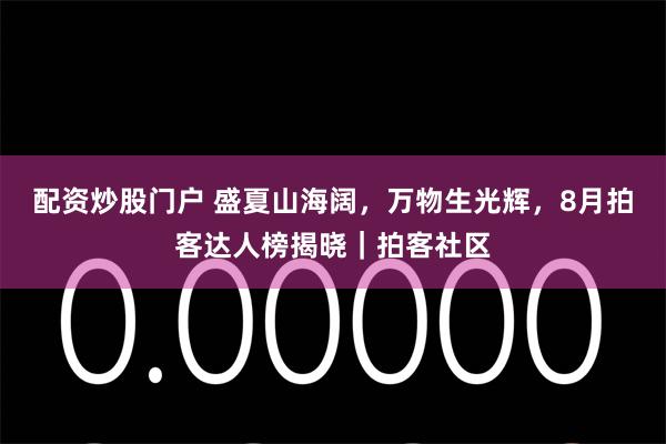 配资炒股门户 盛夏山海阔，万物生光辉，8月拍客达人榜揭晓｜拍客社区