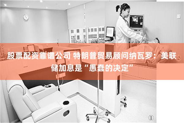 股票配资靠谱公司 特朗普贸易顾问纳瓦罗：美联储加息是“愚蠢的决定”