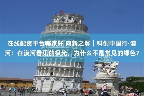 在线配资平台哪家好 向新之翼｜科创中国行·漠河：在漠河看见的极光，为什么不是常见的绿色？