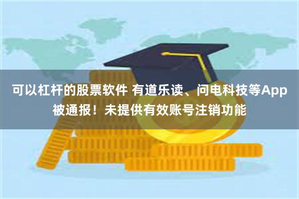 可以杠杆的股票软件 有道乐读、问电科技等App被通报！未提供有效账号注销功能