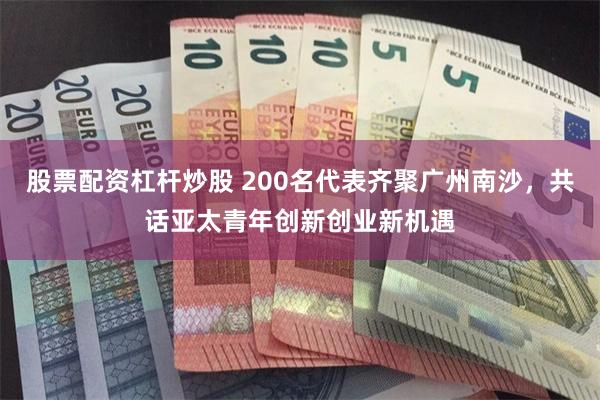 股票配资杠杆炒股 200名代表齐聚广州南沙，共话亚太青年创新创业新机遇