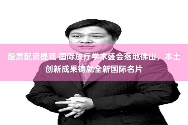 股票配资提现 国际放疗学术盛会落地佛山，本土创新成果铸就全新国际名片