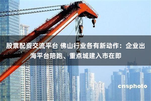 股票配资交流平台 佛山行业各有新动作：企业出海平台陪跑、重点城建入市在即