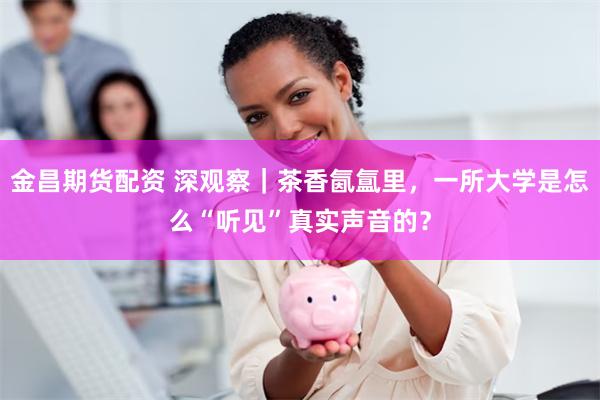 金昌期货配资 深观察｜茶香氤氲里，一所大学是怎么“听见”真实声音的？