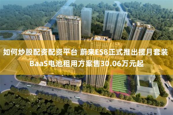 如何炒股配资配资平台 蔚来ES8正式推出揽月套装 BaaS电池租用方案售30.06万元起