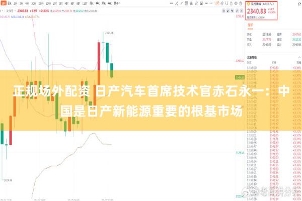 正规场外配资 日产汽车首席技术官赤石永一：中国是日产新能源重要的根基市场