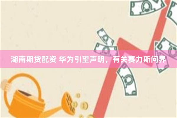 湖南期货配资 华为引望声明，有关赛力斯问界